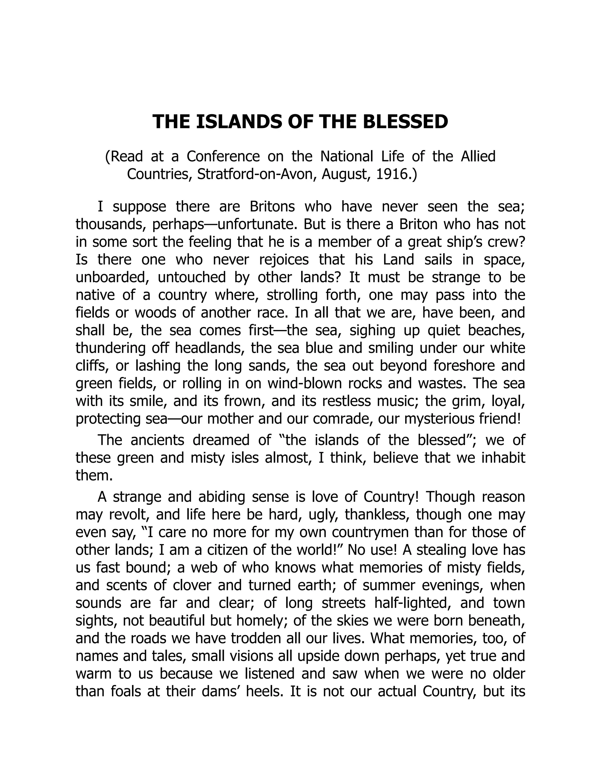THE ISLANDS OF THE BLESSED
(Read at a Conference on the National Life of the Allied
Countries, Stratford-on-Avon, August, 1916.)
I suppose there are Britons who have never seen the sea;
thousands, perhaps—unfortunate. But is there a Briton who has not
in some sort the feeling that he is a member of a great ship’s crew?
Is there one who never rejoices that his Land sails in space,
unboarded, untouched by other lands? It must be strange to be
native of a country where, strolling forth, one may pass into the
fields or woods of another race. In all that we are, have been, and
shall be, the sea comes first—the sea, sighing up quiet beaches,
thundering off headlands, the sea blue and smiling under our white
cliffs, or lashing the long sands, the sea out beyond foreshore and
green fields, or rolling in on wind-blown rocks and wastes. The sea
with its smile, and its frown, and its restless music; the grim, loyal,
protecting sea—our mother and our comrade, our mysterious friend!
The ancients dreamed of “the islands of the blessed”; we of
these green and misty isles almost, I think, believe that we inhabit
them.
A strange and abiding sense is love of Country! Though reason
may revolt, and life here be hard, ugly, thankless, though one may
even say, “I care no more for my own countrymen than for those of
other lands; I am a citizen of the world!” No use! A stealing love has
us fast bound; a web of who knows what memories of misty fields,
and scents of clover and turned earth; of summer evenings, when
sounds are far and clear; of long streets half-lighted, and town
sights, not beautiful but homely; of the skies we were born beneath,
and the roads we have trodden all our lives. What memories, too, of
names and tales, small visions all upside down perhaps, yet true and
warm to us because we listened and saw when we were no older
than foals at their dams’ heels. It is not our actual Country, but its
 