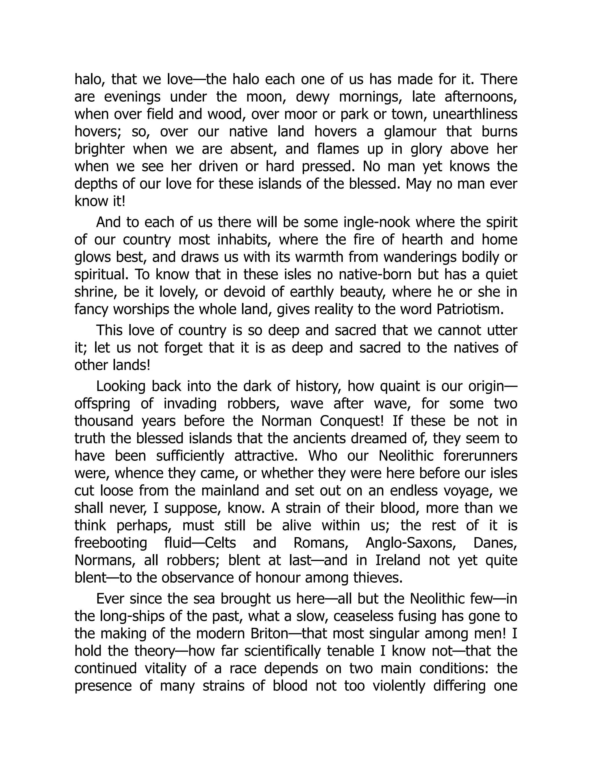 halo, that we love—the halo each one of us has made for it. There
are evenings under the moon, dewy mornings, late afternoons,
when over field and wood, over moor or park or town, unearthliness
hovers; so, over our native land hovers a glamour that burns
brighter when we are absent, and flames up in glory above her
when we see her driven or hard pressed. No man yet knows the
depths of our love for these islands of the blessed. May no man ever
know it!
And to each of us there will be some ingle-nook where the spirit
of our country most inhabits, where the fire of hearth and home
glows best, and draws us with its warmth from wanderings bodily or
spiritual. To know that in these isles no native-born but has a quiet
shrine, be it lovely, or devoid of earthly beauty, where he or she in
fancy worships the whole land, gives reality to the word Patriotism.
This love of country is so deep and sacred that we cannot utter
it; let us not forget that it is as deep and sacred to the natives of
other lands!
Looking back into the dark of history, how quaint is our origin—
offspring of invading robbers, wave after wave, for some two
thousand years before the Norman Conquest! If these be not in
truth the blessed islands that the ancients dreamed of, they seem to
have been sufficiently attractive. Who our Neolithic forerunners
were, whence they came, or whether they were here before our isles
cut loose from the mainland and set out on an endless voyage, we
shall never, I suppose, know. A strain of their blood, more than we
think perhaps, must still be alive within us; the rest of it is
freebooting fluid—Celts and Romans, Anglo-Saxons, Danes,
Normans, all robbers; blent at last—and in Ireland not yet quite
blent—to the observance of honour among thieves.
Ever since the sea brought us here—all but the Neolithic few—in
the long-ships of the past, what a slow, ceaseless fusing has gone to
the making of the modern Briton—that most singular among men! I
hold the theory—how far scientifically tenable I know not—that the
continued vitality of a race depends on two main conditions: the
presence of many strains of blood not too violently differing one
 