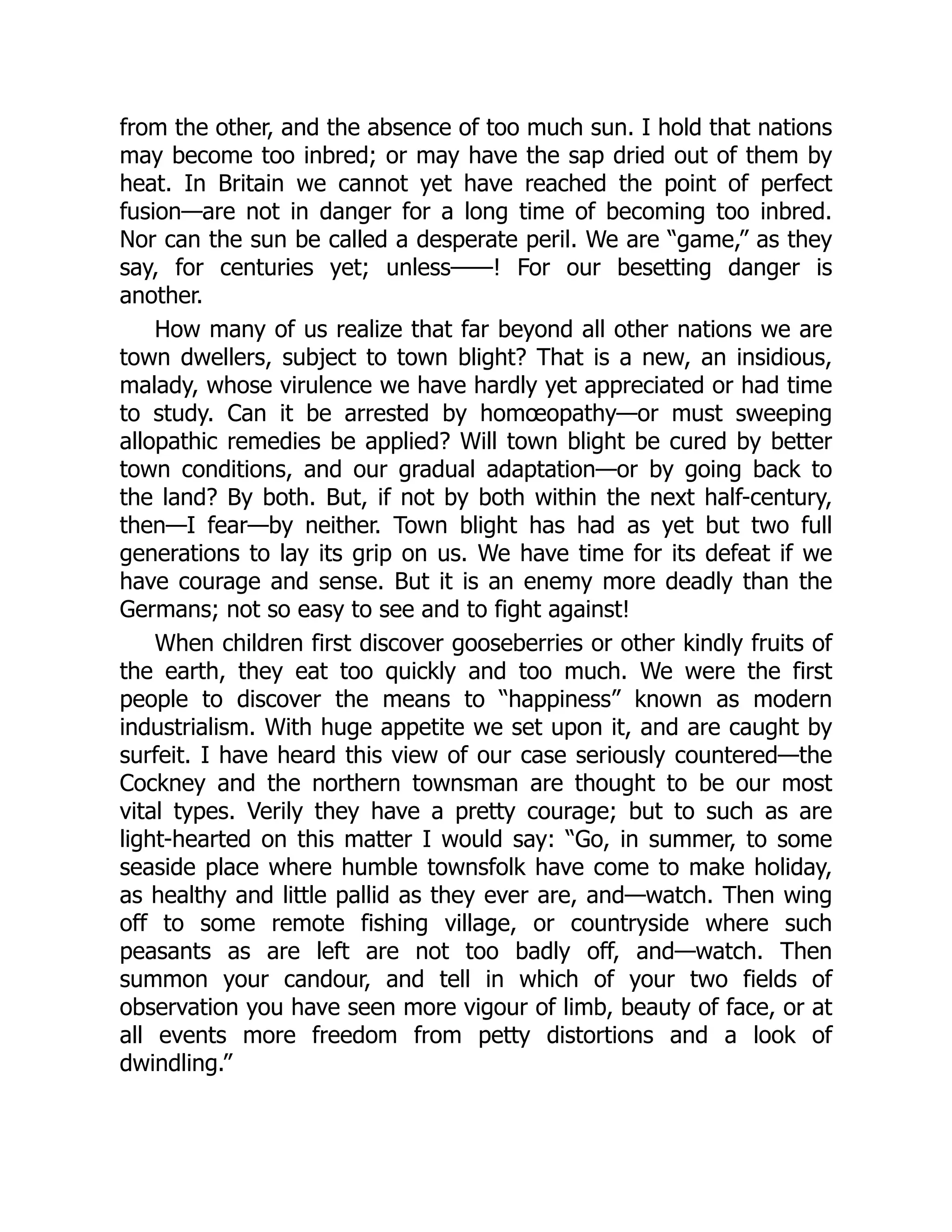 from the other, and the absence of too much sun. I hold that nations
may become too inbred; or may have the sap dried out of them by
heat. In Britain we cannot yet have reached the point of perfect
fusion—are not in danger for a long time of becoming too inbred.
Nor can the sun be called a desperate peril. We are “game,” as they
say, for centuries yet; unless——! For our besetting danger is
another.
How many of us realize that far beyond all other nations we are
town dwellers, subject to town blight? That is a new, an insidious,
malady, whose virulence we have hardly yet appreciated or had time
to study. Can it be arrested by homœopathy—or must sweeping
allopathic remedies be applied? Will town blight be cured by better
town conditions, and our gradual adaptation—or by going back to
the land? By both. But, if not by both within the next half-century,
then—I fear—by neither. Town blight has had as yet but two full
generations to lay its grip on us. We have time for its defeat if we
have courage and sense. But it is an enemy more deadly than the
Germans; not so easy to see and to fight against!
When children first discover gooseberries or other kindly fruits of
the earth, they eat too quickly and too much. We were the first
people to discover the means to “happiness” known as modern
industrialism. With huge appetite we set upon it, and are caught by
surfeit. I have heard this view of our case seriously countered—the
Cockney and the northern townsman are thought to be our most
vital types. Verily they have a pretty courage; but to such as are
light-hearted on this matter I would say: “Go, in summer, to some
seaside place where humble townsfolk have come to make holiday,
as healthy and little pallid as they ever are, and—watch. Then wing
off to some remote fishing village, or countryside where such
peasants as are left are not too badly off, and—watch. Then
summon your candour, and tell in which of your two fields of
observation you have seen more vigour of limb, beauty of face, or at
all events more freedom from petty distortions and a look of
dwindling.”
 