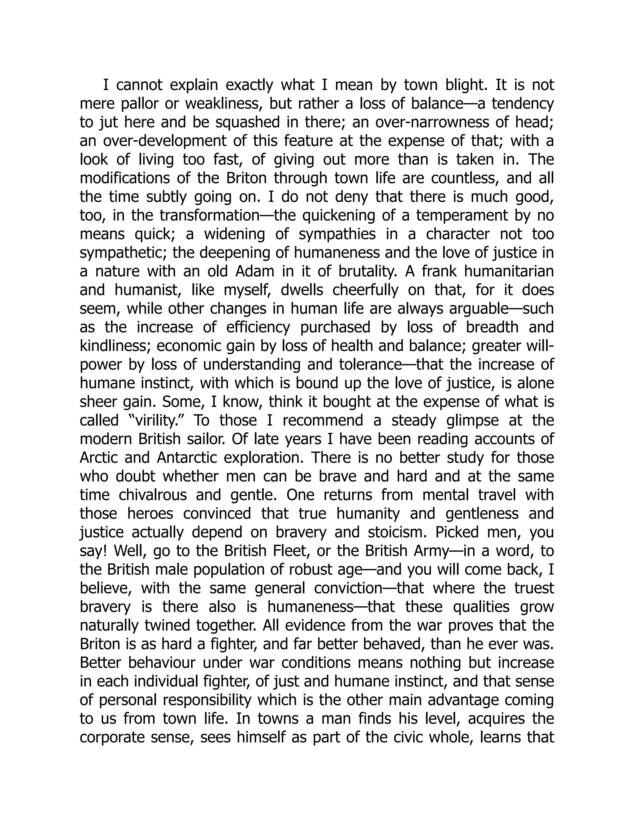 I cannot explain exactly what I mean by town blight. It is not
mere pallor or weakliness, but rather a loss of balance—a tendency
to jut here and be squashed in there; an over-narrowness of head;
an over-development of this feature at the expense of that; with a
look of living too fast, of giving out more than is taken in. The
modifications of the Briton through town life are countless, and all
the time subtly going on. I do not deny that there is much good,
too, in the transformation—the quickening of a temperament by no
means quick; a widening of sympathies in a character not too
sympathetic; the deepening of humaneness and the love of justice in
a nature with an old Adam in it of brutality. A frank humanitarian
and humanist, like myself, dwells cheerfully on that, for it does
seem, while other changes in human life are always arguable—such
as the increase of efficiency purchased by loss of breadth and
kindliness; economic gain by loss of health and balance; greater will-
power by loss of understanding and tolerance—that the increase of
humane instinct, with which is bound up the love of justice, is alone
sheer gain. Some, I know, think it bought at the expense of what is
called “virility.” To those I recommend a steady glimpse at the
modern British sailor. Of late years I have been reading accounts of
Arctic and Antarctic exploration. There is no better study for those
who doubt whether men can be brave and hard and at the same
time chivalrous and gentle. One returns from mental travel with
those heroes convinced that true humanity and gentleness and
justice actually depend on bravery and stoicism. Picked men, you
say! Well, go to the British Fleet, or the British Army—in a word, to
the British male population of robust age—and you will come back, I
believe, with the same general conviction—that where the truest
bravery is there also is humaneness—that these qualities grow
naturally twined together. All evidence from the war proves that the
Briton is as hard a fighter, and far better behaved, than he ever was.
Better behaviour under war conditions means nothing but increase
in each individual fighter, of just and humane instinct, and that sense
of personal responsibility which is the other main advantage coming
to us from town life. In towns a man finds his level, acquires the
corporate sense, sees himself as part of the civic whole, learns that
 