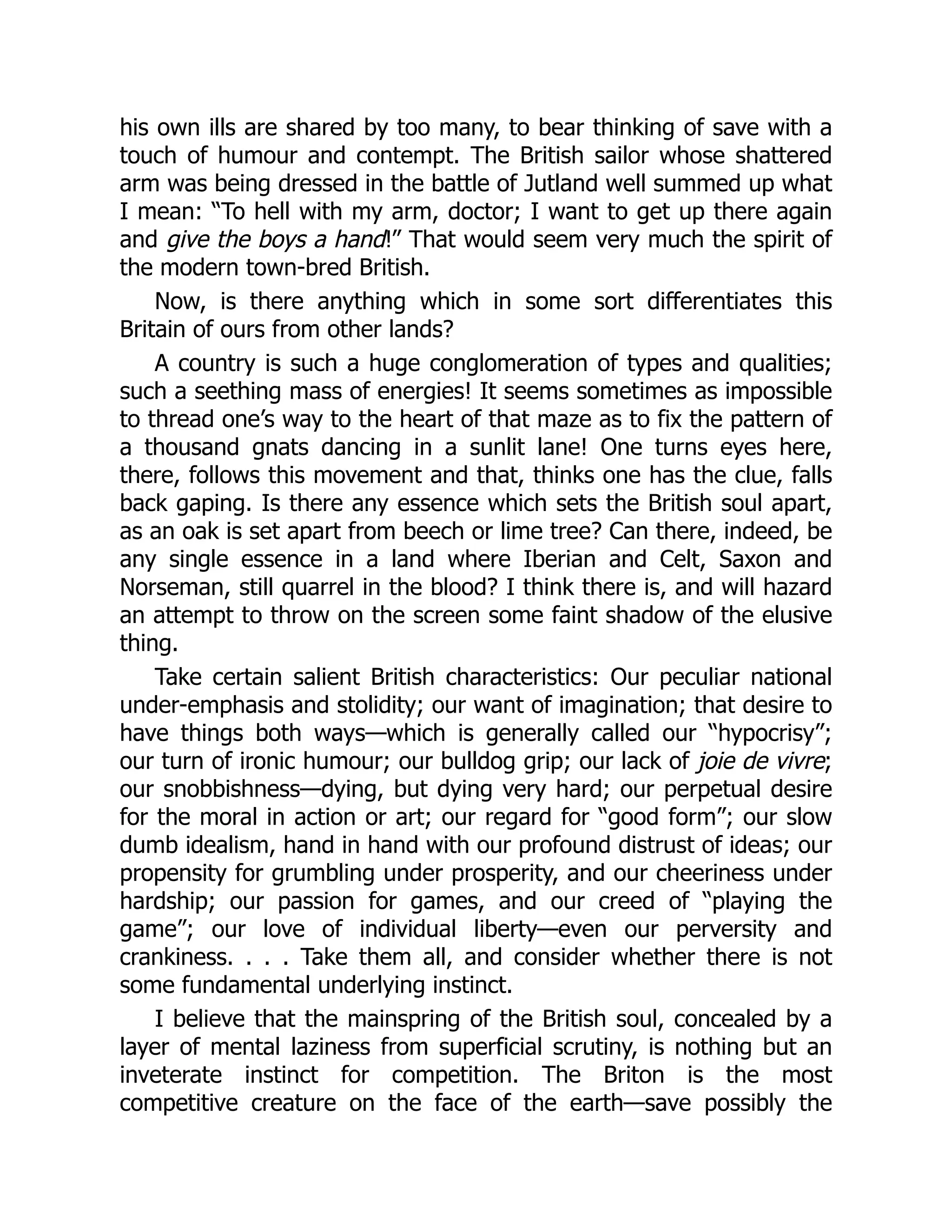 his own ills are shared by too many, to bear thinking of save with a
touch of humour and contempt. The British sailor whose shattered
arm was being dressed in the battle of Jutland well summed up what
I mean: “To hell with my arm, doctor; I want to get up there again
and give the boys a hand!” That would seem very much the spirit of
the modern town-bred British.
Now, is there anything which in some sort differentiates this
Britain of ours from other lands?
A country is such a huge conglomeration of types and qualities;
such a seething mass of energies! It seems sometimes as impossible
to thread one’s way to the heart of that maze as to fix the pattern of
a thousand gnats dancing in a sunlit lane! One turns eyes here,
there, follows this movement and that, thinks one has the clue, falls
back gaping. Is there any essence which sets the British soul apart,
as an oak is set apart from beech or lime tree? Can there, indeed, be
any single essence in a land where Iberian and Celt, Saxon and
Norseman, still quarrel in the blood? I think there is, and will hazard
an attempt to throw on the screen some faint shadow of the elusive
thing.
Take certain salient British characteristics: Our peculiar national
under-emphasis and stolidity; our want of imagination; that desire to
have things both ways—which is generally called our “hypocrisy”;
our turn of ironic humour; our bulldog grip; our lack of joie de vivre;
our snobbishness—dying, but dying very hard; our perpetual desire
for the moral in action or art; our regard for “good form”; our slow
dumb idealism, hand in hand with our profound distrust of ideas; our
propensity for grumbling under prosperity, and our cheeriness under
hardship; our passion for games, and our creed of “playing the
game”; our love of individual liberty—even our perversity and
crankiness. . . . Take them all, and consider whether there is not
some fundamental underlying instinct.
I believe that the mainspring of the British soul, concealed by a
layer of mental laziness from superficial scrutiny, is nothing but an
inveterate instinct for competition. The Briton is the most
competitive creature on the face of the earth—save possibly the
 