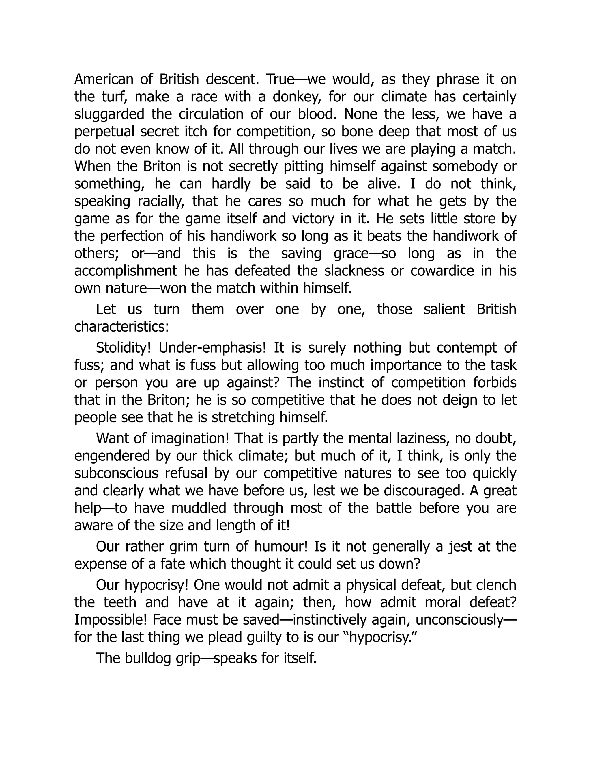 American of British descent. True—we would, as they phrase it on
the turf, make a race with a donkey, for our climate has certainly
sluggarded the circulation of our blood. None the less, we have a
perpetual secret itch for competition, so bone deep that most of us
do not even know of it. All through our lives we are playing a match.
When the Briton is not secretly pitting himself against somebody or
something, he can hardly be said to be alive. I do not think,
speaking racially, that he cares so much for what he gets by the
game as for the game itself and victory in it. He sets little store by
the perfection of his handiwork so long as it beats the handiwork of
others; or—and this is the saving grace—so long as in the
accomplishment he has defeated the slackness or cowardice in his
own nature—won the match within himself.
Let us turn them over one by one, those salient British
characteristics:
Stolidity! Under-emphasis! It is surely nothing but contempt of
fuss; and what is fuss but allowing too much importance to the task
or person you are up against? The instinct of competition forbids
that in the Briton; he is so competitive that he does not deign to let
people see that he is stretching himself.
Want of imagination! That is partly the mental laziness, no doubt,
engendered by our thick climate; but much of it, I think, is only the
subconscious refusal by our competitive natures to see too quickly
and clearly what we have before us, lest we be discouraged. A great
help—to have muddled through most of the battle before you are
aware of the size and length of it!
Our rather grim turn of humour! Is it not generally a jest at the
expense of a fate which thought it could set us down?
Our hypocrisy! One would not admit a physical defeat, but clench
the teeth and have at it again; then, how admit moral defeat?
Impossible! Face must be saved—instinctively again, unconsciously—
for the last thing we plead guilty to is our “hypocrisy.”
The bulldog grip—speaks for itself.
 