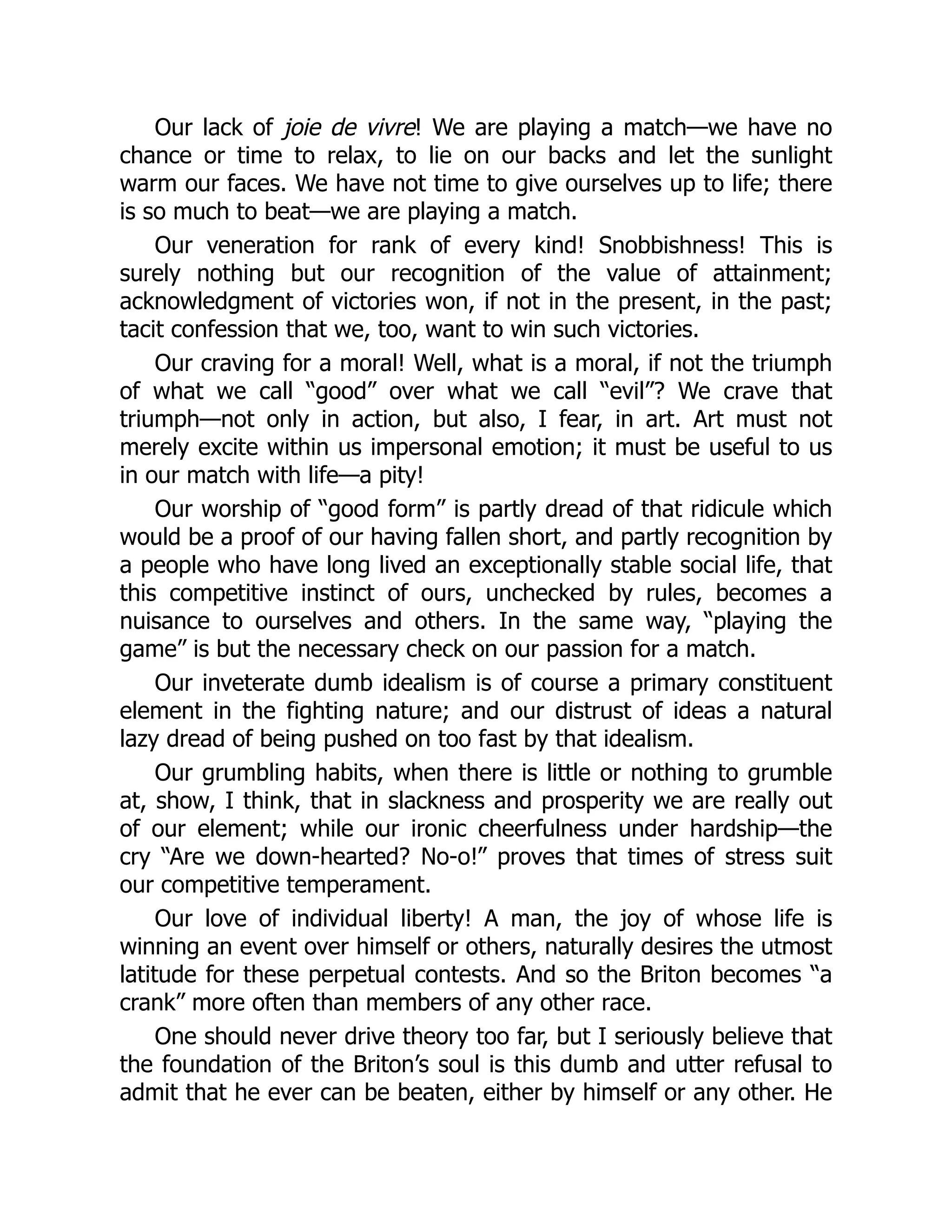 Our lack of joie de vivre! We are playing a match—we have no
chance or time to relax, to lie on our backs and let the sunlight
warm our faces. We have not time to give ourselves up to life; there
is so much to beat—we are playing a match.
Our veneration for rank of every kind! Snobbishness! This is
surely nothing but our recognition of the value of attainment;
acknowledgment of victories won, if not in the present, in the past;
tacit confession that we, too, want to win such victories.
Our craving for a moral! Well, what is a moral, if not the triumph
of what we call “good” over what we call “evil”? We crave that
triumph—not only in action, but also, I fear, in art. Art must not
merely excite within us impersonal emotion; it must be useful to us
in our match with life—a pity!
Our worship of “good form” is partly dread of that ridicule which
would be a proof of our having fallen short, and partly recognition by
a people who have long lived an exceptionally stable social life, that
this competitive instinct of ours, unchecked by rules, becomes a
nuisance to ourselves and others. In the same way, “playing the
game” is but the necessary check on our passion for a match.
Our inveterate dumb idealism is of course a primary constituent
element in the fighting nature; and our distrust of ideas a natural
lazy dread of being pushed on too fast by that idealism.
Our grumbling habits, when there is little or nothing to grumble
at, show, I think, that in slackness and prosperity we are really out
of our element; while our ironic cheerfulness under hardship—the
cry “Are we down-hearted? No-o!” proves that times of stress suit
our competitive temperament.
Our love of individual liberty! A man, the joy of whose life is
winning an event over himself or others, naturally desires the utmost
latitude for these perpetual contests. And so the Briton becomes “a
crank” more often than members of any other race.
One should never drive theory too far, but I seriously believe that
the foundation of the Briton’s soul is this dumb and utter refusal to
admit that he ever can be beaten, either by himself or any other. He
 