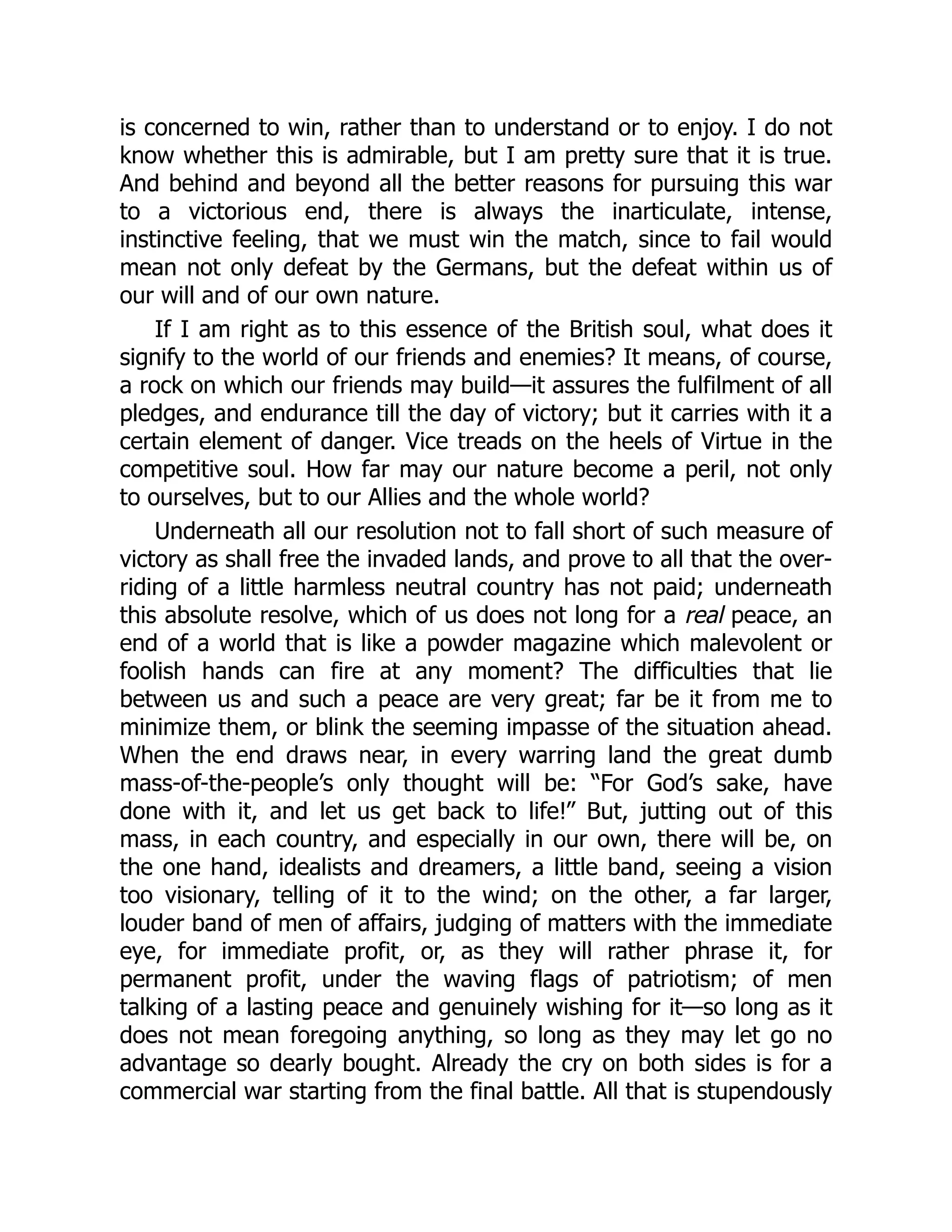 is concerned to win, rather than to understand or to enjoy. I do not
know whether this is admirable, but I am pretty sure that it is true.
And behind and beyond all the better reasons for pursuing this war
to a victorious end, there is always the inarticulate, intense,
instinctive feeling, that we must win the match, since to fail would
mean not only defeat by the Germans, but the defeat within us of
our will and of our own nature.
If I am right as to this essence of the British soul, what does it
signify to the world of our friends and enemies? It means, of course,
a rock on which our friends may build—it assures the fulfilment of all
pledges, and endurance till the day of victory; but it carries with it a
certain element of danger. Vice treads on the heels of Virtue in the
competitive soul. How far may our nature become a peril, not only
to ourselves, but to our Allies and the whole world?
Underneath all our resolution not to fall short of such measure of
victory as shall free the invaded lands, and prove to all that the over-
riding of a little harmless neutral country has not paid; underneath
this absolute resolve, which of us does not long for a real peace, an
end of a world that is like a powder magazine which malevolent or
foolish hands can fire at any moment? The difficulties that lie
between us and such a peace are very great; far be it from me to
minimize them, or blink the seeming impasse of the situation ahead.
When the end draws near, in every warring land the great dumb
mass-of-the-people’s only thought will be: “For God’s sake, have
done with it, and let us get back to life!” But, jutting out of this
mass, in each country, and especially in our own, there will be, on
the one hand, idealists and dreamers, a little band, seeing a vision
too visionary, telling of it to the wind; on the other, a far larger,
louder band of men of affairs, judging of matters with the immediate
eye, for immediate profit, or, as they will rather phrase it, for
permanent profit, under the waving flags of patriotism; of men
talking of a lasting peace and genuinely wishing for it—so long as it
does not mean foregoing anything, so long as they may let go no
advantage so dearly bought. Already the cry on both sides is for a
commercial war starting from the final battle. All that is stupendously
 