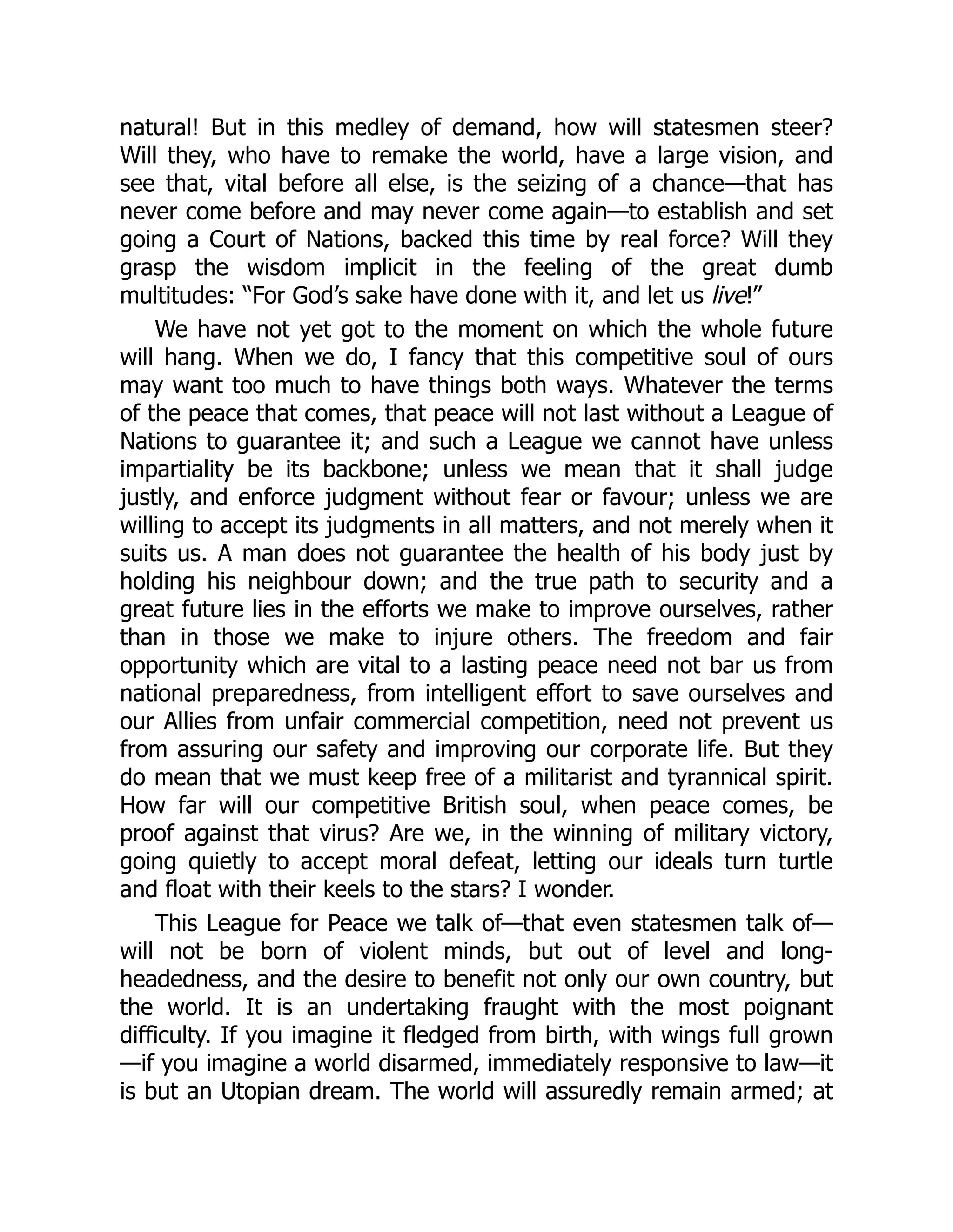 natural! But in this medley of demand, how will statesmen steer?
Will they, who have to remake the world, have a large vision, and
see that, vital before all else, is the seizing of a chance—that has
never come before and may never come again—to establish and set
going a Court of Nations, backed this time by real force? Will they
grasp the wisdom implicit in the feeling of the great dumb
multitudes: “For God’s sake have done with it, and let us live!”
We have not yet got to the moment on which the whole future
will hang. When we do, I fancy that this competitive soul of ours
may want too much to have things both ways. Whatever the terms
of the peace that comes, that peace will not last without a League of
Nations to guarantee it; and such a League we cannot have unless
impartiality be its backbone; unless we mean that it shall judge
justly, and enforce judgment without fear or favour; unless we are
willing to accept its judgments in all matters, and not merely when it
suits us. A man does not guarantee the health of his body just by
holding his neighbour down; and the true path to security and a
great future lies in the efforts we make to improve ourselves, rather
than in those we make to injure others. The freedom and fair
opportunity which are vital to a lasting peace need not bar us from
national preparedness, from intelligent effort to save ourselves and
our Allies from unfair commercial competition, need not prevent us
from assuring our safety and improving our corporate life. But they
do mean that we must keep free of a militarist and tyrannical spirit.
How far will our competitive British soul, when peace comes, be
proof against that virus? Are we, in the winning of military victory,
going quietly to accept moral defeat, letting our ideals turn turtle
and float with their keels to the stars? I wonder.
This League for Peace we talk of—that even statesmen talk of—
will not be born of violent minds, but out of level and long-
headedness, and the desire to benefit not only our own country, but
the world. It is an undertaking fraught with the most poignant
difficulty. If you imagine it fledged from birth, with wings full grown
—if you imagine a world disarmed, immediately responsive to law—it
is but an Utopian dream. The world will assuredly remain armed; at
 