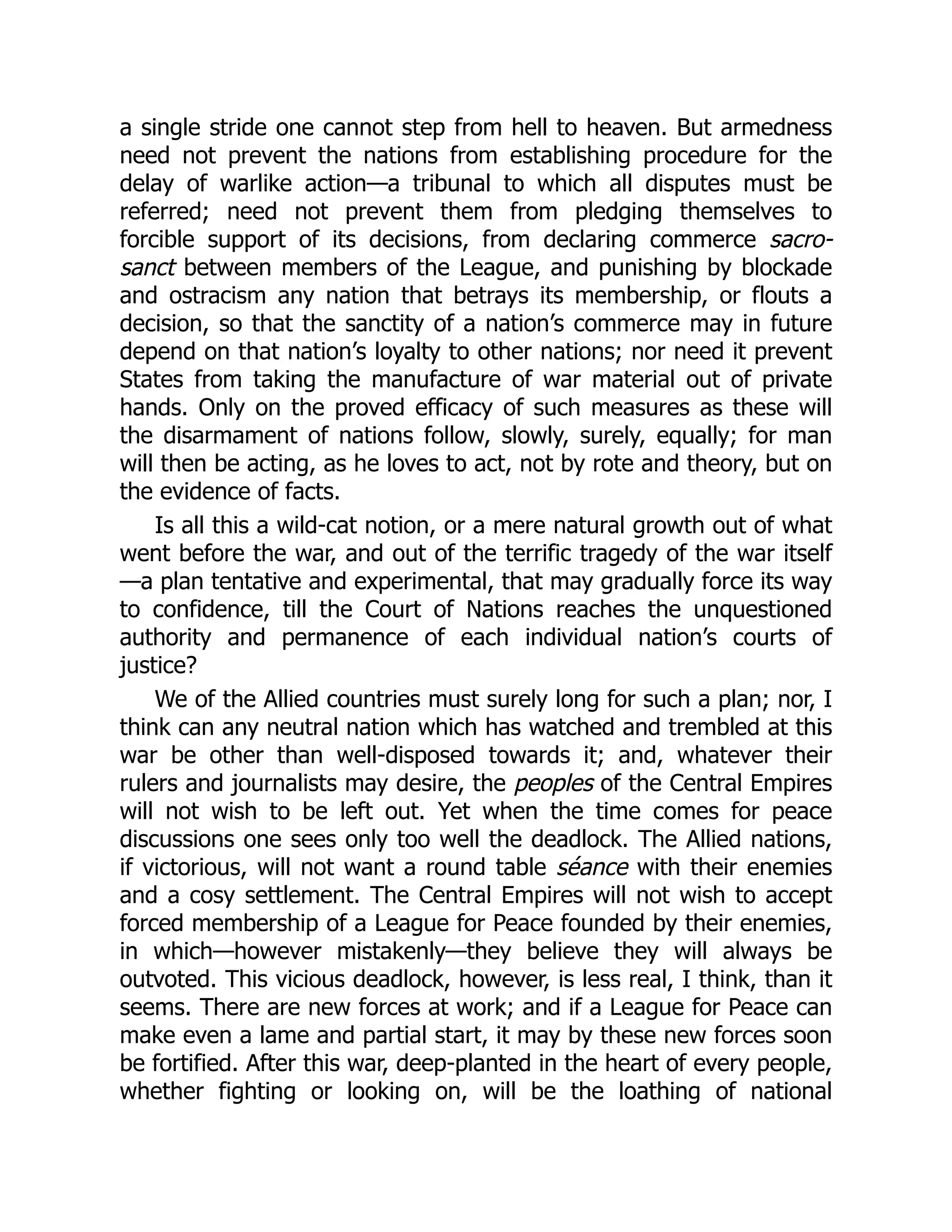 a single stride one cannot step from hell to heaven. But armedness
need not prevent the nations from establishing procedure for the
delay of warlike action—a tribunal to which all disputes must be
referred; need not prevent them from pledging themselves to
forcible support of its decisions, from declaring commerce sacro-
sanct between members of the League, and punishing by blockade
and ostracism any nation that betrays its membership, or flouts a
decision, so that the sanctity of a nation’s commerce may in future
depend on that nation’s loyalty to other nations; nor need it prevent
States from taking the manufacture of war material out of private
hands. Only on the proved efficacy of such measures as these will
the disarmament of nations follow, slowly, surely, equally; for man
will then be acting, as he loves to act, not by rote and theory, but on
the evidence of facts.
Is all this a wild-cat notion, or a mere natural growth out of what
went before the war, and out of the terrific tragedy of the war itself
—a plan tentative and experimental, that may gradually force its way
to confidence, till the Court of Nations reaches the unquestioned
authority and permanence of each individual nation’s courts of
justice?
We of the Allied countries must surely long for such a plan; nor, I
think can any neutral nation which has watched and trembled at this
war be other than well-disposed towards it; and, whatever their
rulers and journalists may desire, the peoples of the Central Empires
will not wish to be left out. Yet when the time comes for peace
discussions one sees only too well the deadlock. The Allied nations,
if victorious, will not want a round table séance with their enemies
and a cosy settlement. The Central Empires will not wish to accept
forced membership of a League for Peace founded by their enemies,
in which—however mistakenly—they believe they will always be
outvoted. This vicious deadlock, however, is less real, I think, than it
seems. There are new forces at work; and if a League for Peace can
make even a lame and partial start, it may by these new forces soon
be fortified. After this war, deep-planted in the heart of every people,
whether fighting or looking on, will be the loathing of national
 