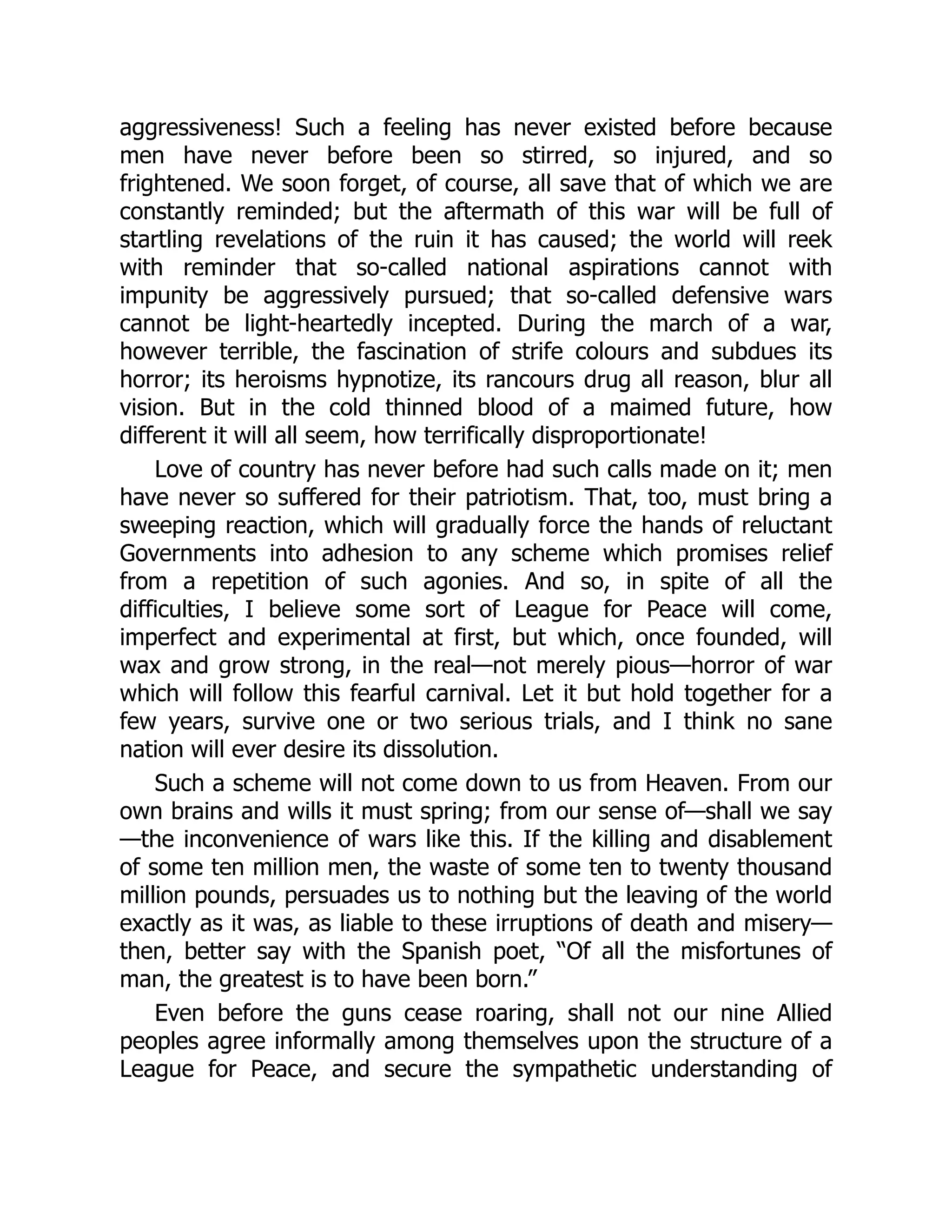 aggressiveness! Such a feeling has never existed before because
men have never before been so stirred, so injured, and so
frightened. We soon forget, of course, all save that of which we are
constantly reminded; but the aftermath of this war will be full of
startling revelations of the ruin it has caused; the world will reek
with reminder that so-called national aspirations cannot with
impunity be aggressively pursued; that so-called defensive wars
cannot be light-heartedly incepted. During the march of a war,
however terrible, the fascination of strife colours and subdues its
horror; its heroisms hypnotize, its rancours drug all reason, blur all
vision. But in the cold thinned blood of a maimed future, how
different it will all seem, how terrifically disproportionate!
Love of country has never before had such calls made on it; men
have never so suffered for their patriotism. That, too, must bring a
sweeping reaction, which will gradually force the hands of reluctant
Governments into adhesion to any scheme which promises relief
from a repetition of such agonies. And so, in spite of all the
difficulties, I believe some sort of League for Peace will come,
imperfect and experimental at first, but which, once founded, will
wax and grow strong, in the real—not merely pious—horror of war
which will follow this fearful carnival. Let it but hold together for a
few years, survive one or two serious trials, and I think no sane
nation will ever desire its dissolution.
Such a scheme will not come down to us from Heaven. From our
own brains and wills it must spring; from our sense of—shall we say
—the inconvenience of wars like this. If the killing and disablement
of some ten million men, the waste of some ten to twenty thousand
million pounds, persuades us to nothing but the leaving of the world
exactly as it was, as liable to these irruptions of death and misery—
then, better say with the Spanish poet, “Of all the misfortunes of
man, the greatest is to have been born.”
Even before the guns cease roaring, shall not our nine Allied
peoples agree informally among themselves upon the structure of a
League for Peace, and secure the sympathetic understanding of
 