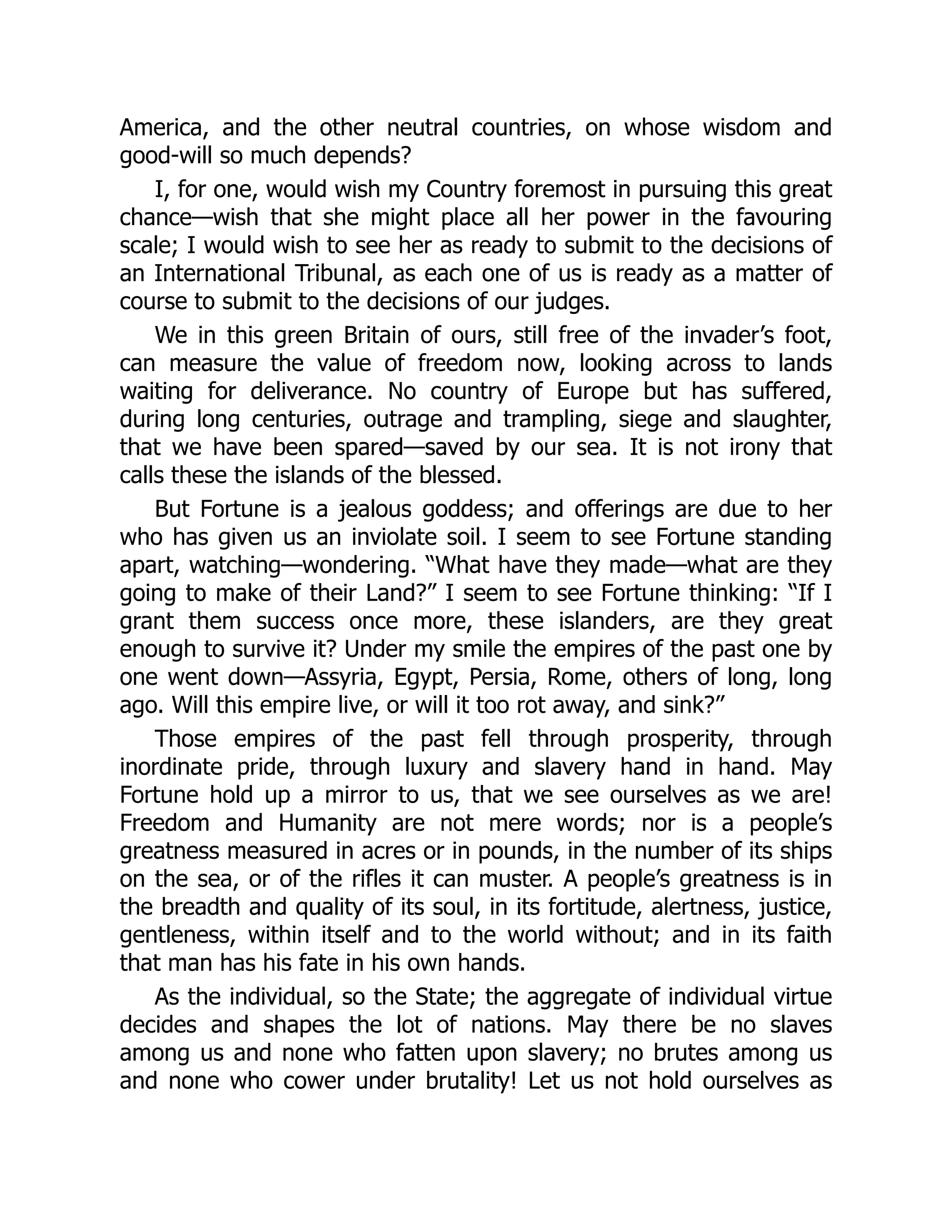 America, and the other neutral countries, on whose wisdom and
good-will so much depends?
I, for one, would wish my Country foremost in pursuing this great
chance—wish that she might place all her power in the favouring
scale; I would wish to see her as ready to submit to the decisions of
an International Tribunal, as each one of us is ready as a matter of
course to submit to the decisions of our judges.
We in this green Britain of ours, still free of the invader’s foot,
can measure the value of freedom now, looking across to lands
waiting for deliverance. No country of Europe but has suffered,
during long centuries, outrage and trampling, siege and slaughter,
that we have been spared—saved by our sea. It is not irony that
calls these the islands of the blessed.
But Fortune is a jealous goddess; and offerings are due to her
who has given us an inviolate soil. I seem to see Fortune standing
apart, watching—wondering. “What have they made—what are they
going to make of their Land?” I seem to see Fortune thinking: “If I
grant them success once more, these islanders, are they great
enough to survive it? Under my smile the empires of the past one by
one went down—Assyria, Egypt, Persia, Rome, others of long, long
ago. Will this empire live, or will it too rot away, and sink?”
Those empires of the past fell through prosperity, through
inordinate pride, through luxury and slavery hand in hand. May
Fortune hold up a mirror to us, that we see ourselves as we are!
Freedom and Humanity are not mere words; nor is a people’s
greatness measured in acres or in pounds, in the number of its ships
on the sea, or of the rifles it can muster. A people’s greatness is in
the breadth and quality of its soul, in its fortitude, alertness, justice,
gentleness, within itself and to the world without; and in its faith
that man has his fate in his own hands.
As the individual, so the State; the aggregate of individual virtue
decides and shapes the lot of nations. May there be no slaves
among us and none who fatten upon slavery; no brutes among us
and none who cower under brutality! Let us not hold ourselves as
 