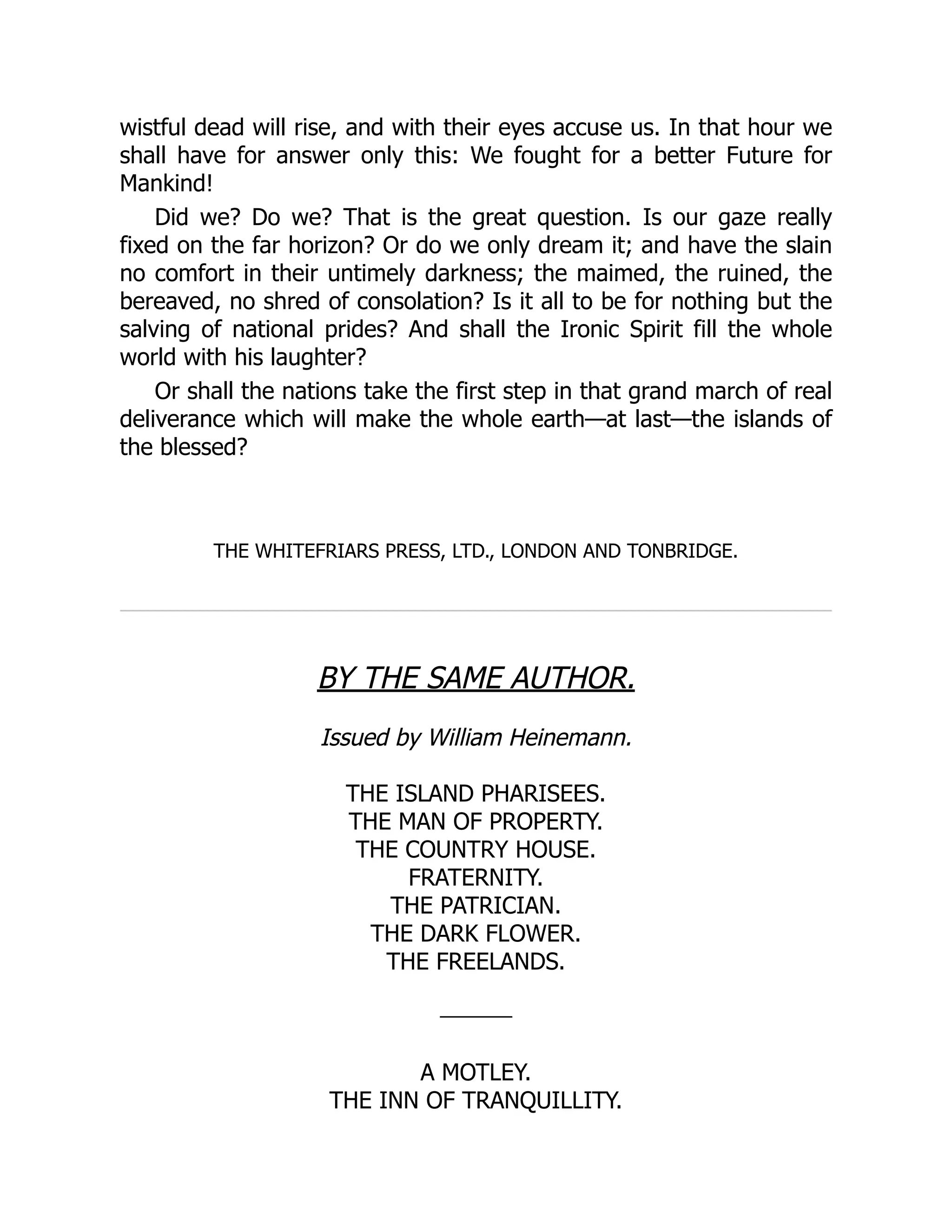 wistful dead will rise, and with their eyes accuse us. In that hour we
shall have for answer only this: We fought for a better Future for
Mankind!
Did we? Do we? That is the great question. Is our gaze really
fixed on the far horizon? Or do we only dream it; and have the slain
no comfort in their untimely darkness; the maimed, the ruined, the
bereaved, no shred of consolation? Is it all to be for nothing but the
salving of national prides? And shall the Ironic Spirit fill the whole
world with his laughter?
Or shall the nations take the first step in that grand march of real
deliverance which will make the whole earth—at last—the islands of
the blessed?
THE WHITEFRIARS PRESS, LTD., LONDON AND TONBRIDGE.
BY THE SAME AUTHOR.
Issued by William Heinemann.
THE ISLAND PHARISEES.
THE MAN OF PROPERTY.
THE COUNTRY HOUSE.
FRATERNITY.
THE PATRICIAN.
THE DARK FLOWER.
THE FREELANDS.
A MOTLEY.
THE INN OF TRANQUILLITY.
 