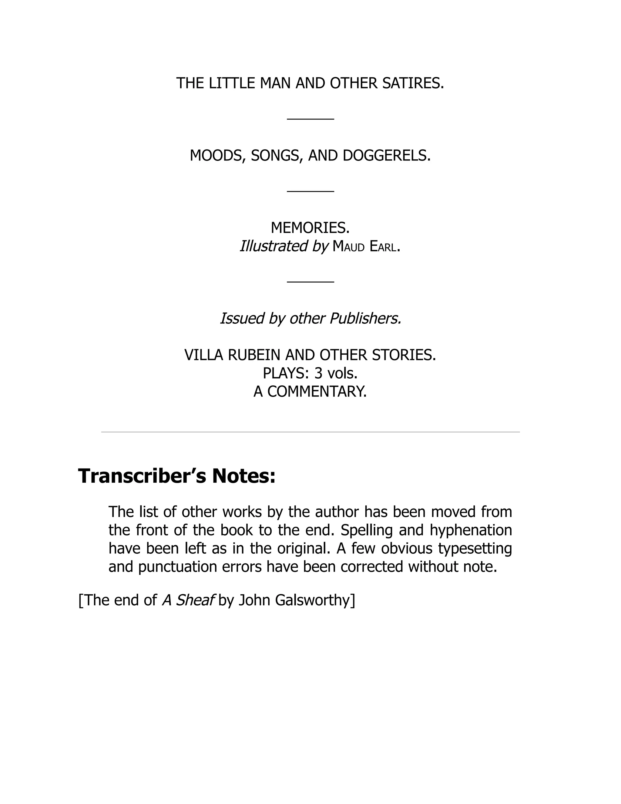 THE LITTLE MAN AND OTHER SATIRES.
MOODS, SONGS, AND DOGGERELS.
MEMORIES.
Illustrated by Maud Earl.
Issued by other Publishers.
VILLA RUBEIN AND OTHER STORIES.
PLAYS: 3 vols.
A COMMENTARY.
Transcriber’s Notes:
The list of other works by the author has been moved from
the front of the book to the end. Spelling and hyphenation
have been left as in the original. A few obvious typesetting
and punctuation errors have been corrected without note.
[The end of A Sheaf by John Galsworthy]
 