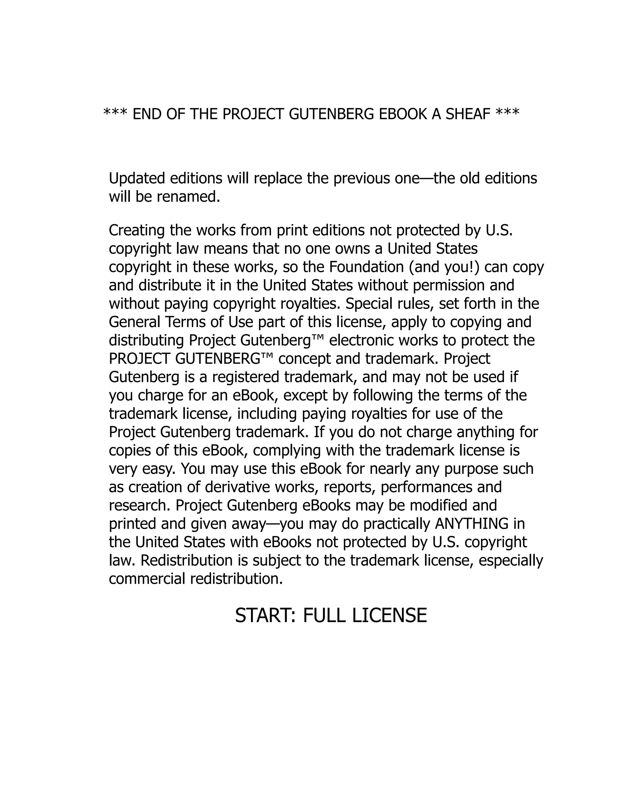 *** END OF THE PROJECT GUTENBERG EBOOK A SHEAF ***
Updated editions will replace the previous one—the old editions
will be renamed.
Creating the works from print editions not protected by U.S.
copyright law means that no one owns a United States
copyright in these works, so the Foundation (and you!) can copy
and distribute it in the United States without permission and
without paying copyright royalties. Special rules, set forth in the
General Terms of Use part of this license, apply to copying and
distributing Project Gutenberg™ electronic works to protect the
PROJECT GUTENBERG™ concept and trademark. Project
Gutenberg is a registered trademark, and may not be used if
you charge for an eBook, except by following the terms of the
trademark license, including paying royalties for use of the
Project Gutenberg trademark. If you do not charge anything for
copies of this eBook, complying with the trademark license is
very easy. You may use this eBook for nearly any purpose such
as creation of derivative works, reports, performances and
research. Project Gutenberg eBooks may be modified and
printed and given away—you may do practically ANYTHING in
the United States with eBooks not protected by U.S. copyright
law. Redistribution is subject to the trademark license, especially
commercial redistribution.
START: FULL LICENSE
 