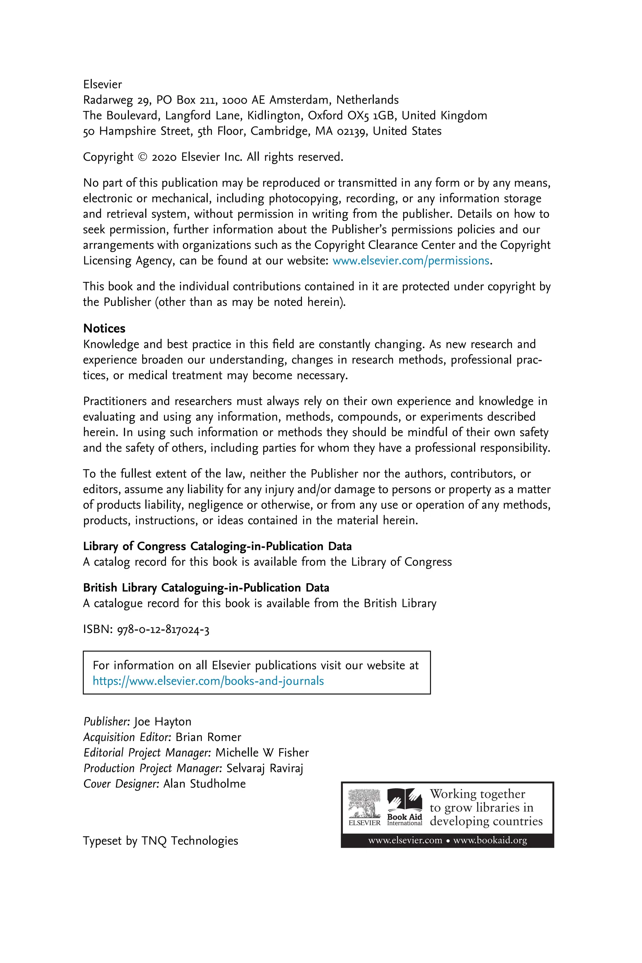 Elsevier
Radarweg 29, PO Box 211, 1000 AE Amsterdam, Netherlands
The Boulevard, Langford Lane, Kidlington, Oxford OX5 1GB, United Kingdom
50 Hampshire Street, 5th Floor, Cambridge, MA 02139, United States
Copyright Ó 2020 Elsevier Inc. All rights reserved.
No part of this publication may be reproduced or transmitted in any form or by any means,
electronic or mechanical, including photocopying, recording, or any information storage
and retrieval system, without permission in writing from the publisher. Details on how to
seek permission, further information about the Publisher’s permissions policies and our
arrangements with organizations such as the Copyright Clearance Center and the Copyright
Licensing Agency, can be found at our website: www.elsevier.com/permissions.
This book and the individual contributions contained in it are protected under copyright by
the Publisher (other than as may be noted herein).
Notices
Knowledge and best practice in this ﬁeld are constantly changing. As new research and
experience broaden our understanding, changes in research methods, professional prac-
tices, or medical treatment may become necessary.
Practitioners and researchers must always rely on their own experience and knowledge in
evaluating and using any information, methods, compounds, or experiments described
herein. In using such information or methods they should be mindful of their own safety
and the safety of others, including parties for whom they have a professional responsibility.
To the fullest extent of the law, neither the Publisher nor the authors, contributors, or
editors, assume any liability for any injury and/or damage to persons or property as a matter
of products liability, negligence or otherwise, or from any use or operation of any methods,
products, instructions, or ideas contained in the material herein.
Library of Congress Cataloging-in-Publication Data
A catalog record for this book is available from the Library of Congress
British Library Cataloguing-in-Publication Data
A catalogue record for this book is available from the British Library
ISBN: 978-0-12-817024-3
For information on all Elsevier publications visit our website at
https://www.elsevier.com/books-and-journals
Publisher: Joe Hayton
Acquisition Editor: Brian Romer
Editorial Project Manager: Michelle W Fisher
Production Project Manager: Selvaraj Raviraj
Cover Designer: Alan Studholme
Typeset by TNQ Technologies
 