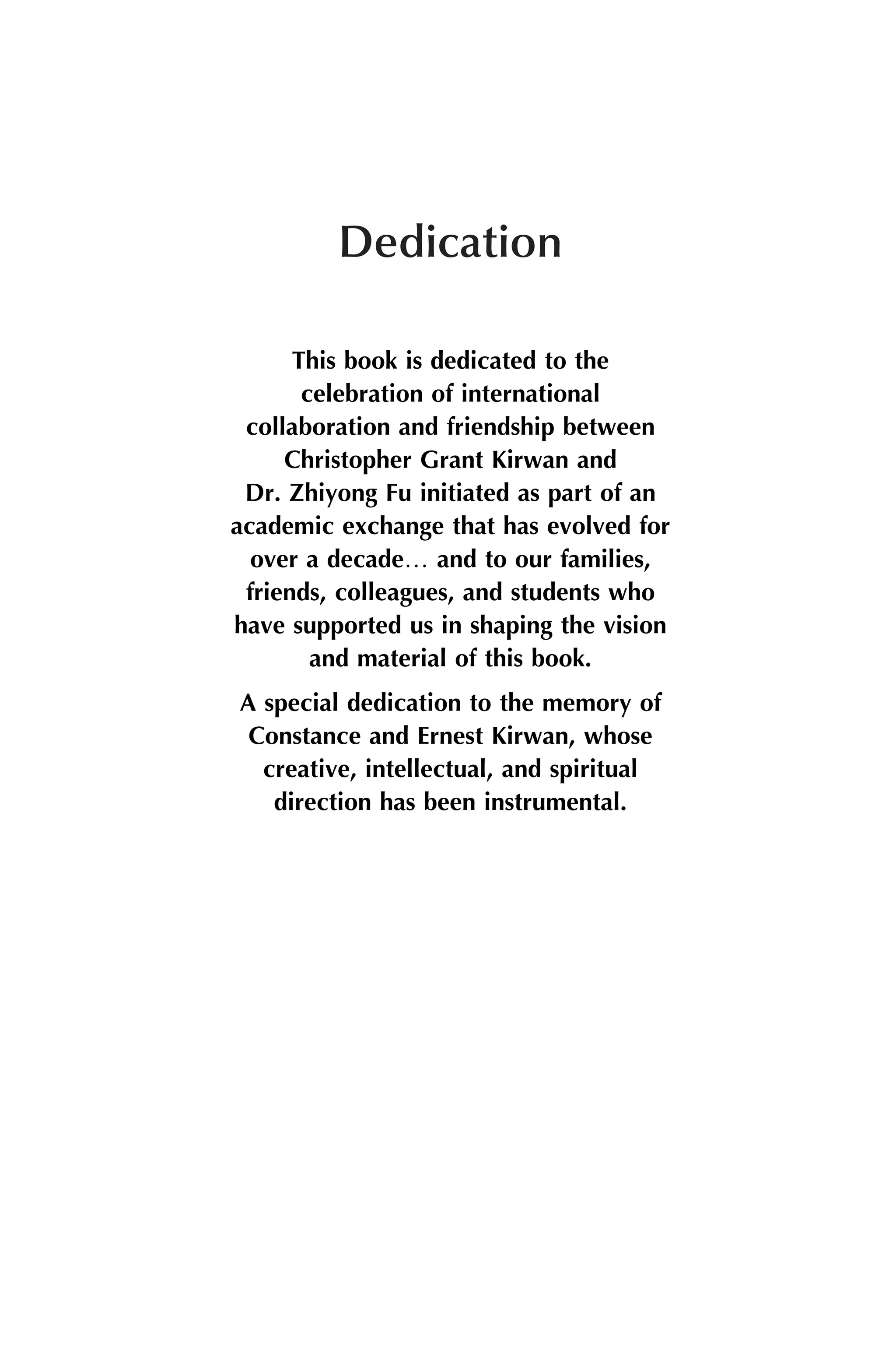 Dedication
This book is dedicated to the
celebration of international
collaboration and friendship between
Christopher Grant Kirwan and
Dr. Zhiyong Fu initiated as part of an
academic exchange that has evolved for
over a decade. and to our families,
friends, colleagues, and students who
have supported us in shaping the vision
and material of this book.
A special dedication to the memory of
Constance and Ernest Kirwan, whose
creative, intellectual, and spiritual
direction has been instrumental.
 