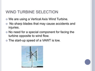 WIND TURBINE SELECTION
 We are using a Vertical Axis Wind Turbine.
 No sharp blades that may cause accidents and
injuries.
 No need for a special component for facing the
turbine opposite to wind flow.
 The start-up speed of a VAWT is low.
 