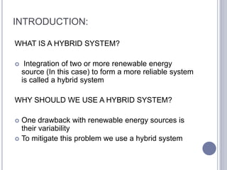 INTRODUCTION:
WHAT IS A HYBRID SYSTEM?
 Integration of two or more renewable energy
source (In this case) to form a more reliable system
is called a hybrid system
WHY SHOULD WE USE A HYBRID SYSTEM?
 One drawback with renewable energy sources is
their variability
 To mitigate this problem we use a hybrid system
 