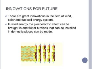 INNOVATIONS FOR FUTURE
 There are great innovations in the field of wind,
solar and fuel cell energy system.
 In wind energy the piezoelectric effect can be
brought in and flutter turbines that can be installed
in domestic places can be made.
 