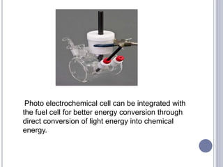 Photo electrochemical cell can be integrated with
the fuel cell for better energy conversion through
direct conversion of light energy into chemical
energy.
 