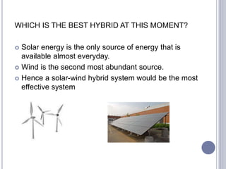WHICH IS THE BEST HYBRID AT THIS MOMENT?
 Solar energy is the only source of energy that is
available almost everyday.
 Wind is the second most abundant source.
 Hence a solar-wind hybrid system would be the most
effective system
 