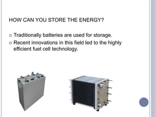 HOW CAN YOU STORE THE ENERGY?
 Traditionally batteries are used for storage.
 Recent innovations in this field led to the highly
efficient fuel cell technology.
 