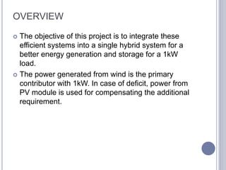 OVERVIEW
 The objective of this project is to integrate these
efficient systems into a single hybrid system for a
better energy generation and storage for a 1kW
load.
 The power generated from wind is the primary
contributor with 1kW. In case of deficit, power from
PV module is used for compensating the additional
requirement.
 