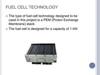 FUEL CELL TECHNOLOGY
 The type of fuel cell technology designed to be
used in this project is a PEM (Proton Exchange
Membrane) stack.
 The fuel cell is designed for a capacity of 1 kW.
 