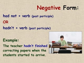 Negative  Form: had not + verb  (past participle) OR hadn’t + verb  (past participle) Example: The teacher  hadn’t finished  correcting papers when the students started to arrive. 