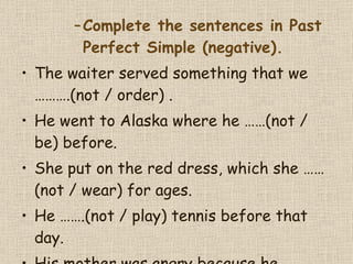 Complete the sentences in Past Perfect Simple (negative). The waiter served something that we  ………. (not / order) .  He went to Alaska where he  …… (not / be) before.  She put on the red dress, which she  …… (not / wear) for ages.  He  ……. (not / play) tennis before that day.  His mother was angry because he  …….  (not / help) her with the shopping.  
