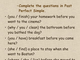 Complete the questions in Past Perfect Simple. (you / finish) your homework before you went to the cinema?  (why / you / clean) the bathroom before you bathed the dog?  (you / have) breakfast before you came here?  (she / find) a place to stay when she went to Boston?  (where / she / live) before she moved to Chicago?  