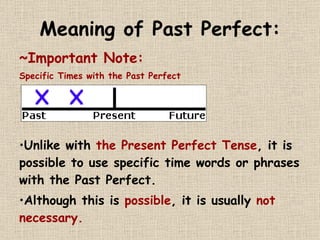 Meaning of Past Perfect: ~Important Note:  Specific Times with the Past Perfect Unlike with  the Present Perfect Tense , it is possible to use specific time words or phrases with the Past Perfect.  Although this is  possible , it is usually  not necessary.   