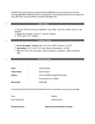 FIM2010 R2 (Forefrontidentitymanager),Windows2000/2003 serverActive Directory,Windows
Exchange 2003/2007I,ITSM(IdentityService management- A ticketingtool),AMT(Accountmanagement
tool),ADSITEDIT, Accmanng,ADMT, PowerShell,SQL2008 server.
Achievements
 Received SPOT award and an Individual Extra Miler Award for excellent service to the
customer.
 Bagged Best Student Award in 7th and 10th standard.
 Town Toper in 12th standard.
Academic Profile
 B.Tech (Computer Science) with 64.4% from JNTU University, in 2012.
 Intermediate (10+2) with 93.4% from Board of Intermediate, in 2008.
 SSC with 88.5% from Secondary School Certification Education, Andhra Pradesh in
2006
Personal Details
Name : AbdullaMullah
Father’sName : MullahIbrahim
Address : H No: 5-45 Midthur(Mandal & Village),
Kurnool (DIST),A.P–518405
Date of birth : 04-08-1990
I herebydeclare thatall the detailsfurnishedaboveare correctand genuine aspermyknowledge.
Date: Regards,
Place:Hyderabad AbdullaMullah
Willingtorelocate. Referencesmade available on request.
 