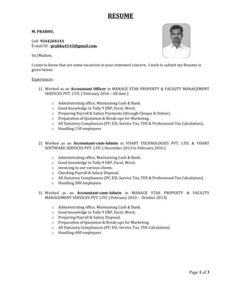 RESUME
M. PRABHU,
Cell: 9344204143
E-mail ID : prabhu4143@gmail.com
Sir/Madam,
I came to know that are some vacancies in your esteemed concern. I wish to submit my Resume is
given below.
Experiences :
1) Worked as an Accountant Officer in MANAGE STAR PROPERTY & FACILITY MANAGEMENT
SERVICES PVT. LTD. [ February 2016 – till date ]
o Administrating office, Maintaining Cash & Bank.
o Good knowledge in Tally 9 ERP, Excel, Word.
o Preparing Payroll & Salary Payments (through Cheque & Online).
o Preparation of Quotation & Break-ups for Marketing.
o All Statutory Compliances (PF, ESI, Service Tax, TDS & Professional Tax Calculation).
o Handling 150 employees
2) Worked as an Accountant-cum-Admin in VDART TECHNOLOGIES PVT. LTD. & VDART
SOFTWARE SERVICES PVT. LTD. [ December 2013 to February 2016 ]
o Administrating office, Maintaining Cash & Bank.
o Good knowledge in Tally 9 ERP, Excel, Word.
o Invoicing to our various clients.
o Checking Payroll & Salary Disposal.
o All Statutory Compliances (PF, ESI, Service Tax, TDS & Professional Tax Calculation).
o Handling 300 employees
3) Worked as an Accountant-cum-Admin in MANAGE STAR PROPERTY & FACILITY
MANAGEMENT SERVICES PVT. LTD. [ February 2010 – October 2013]
o Administrating office, Maintaining Cash & Bank.
o Good knowledge in Tally 9 ERP, Excel, Word.
o Preparing Payroll & Salary Disposal.
o Preparation of Quotation & Break-ups for Marketing.
o All Statutory Compliances (PF, ESI, Service Tax, TDS Calculation).
o Handling 400 employees
Page 1 of 3
 