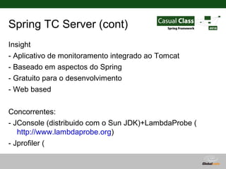 Spring TC Server (cont)
Insight
- Aplicativo de monitoramento integrado ao Tomcat
- Baseado em aspectos do Spring
- Gratuito para o desenvolvimento
- Web based

Concorrentes:
- JConsole (distribuido com o Sun JDK)+LambdaProbe (
   http://www.lambdaprobe.org)
- Jprofiler (
   http://www.ej-technologies.com/products/jprofiler/overview.html
                                        Globalcode – Open4education
 