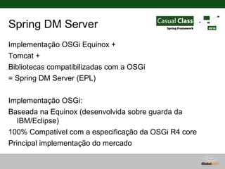 Spring DM Server
Implementação OSGi Equinox +
Tomcat +
Bibliotecas compatibilizadas com a OSGi
= Spring DM Server (EPL)

Implementação OSGi:
Baseada na Equinox (desenvolvida sobre guarda da
   IBM/Eclipse)
100% Compatível com a especificação da OSGi R4 core
Principal implementação do mercado
concorrentes:
                                      Globalcode – Open4education
 