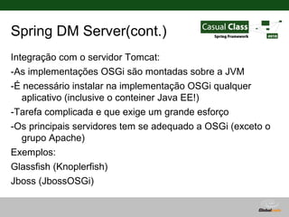 Spring DM Server(cont.)
Integração com o servidor Tomcat:
-As implementações OSGi são montadas sobre a JVM
-É necessário instalar na implementação OSGi qualquer
   aplicativo (inclusive o conteiner Java EE!)
-Tarefa complicada e que exige um grande esforço
-Os principais servidores tem se adequado a OSGi (exceto o
   grupo Apache)
Exemplos:
Glassfish (Knoplerfish)
Jboss (JbossOSGi)
Websphere(Equinox)
                                      Globalcode – Open4education
 