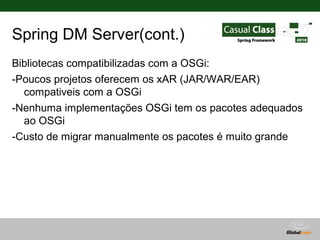 Spring DM Server(cont.)
Bibliotecas compatibilizadas com a OSGi:
-Poucos projetos oferecem os xAR (JAR/WAR/EAR)
  compativeis com a OSGi
-Nenhuma implementações OSGi tem os pacotes adequados
  ao OSGi
-Custo de migrar manualmente os pacotes é muito grande




                                   Globalcode – Open4education
 