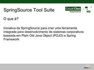 SpringSource Tool Suite
O que é?

Iniciativa da SpringSource para criar uma ferramenta
integrada para desenvolvimento de sistemas corporativos
baseada em Plain Old Java Object (POJO) e Spring
Framework




                                      Globalcode – Open4education
 