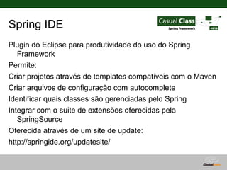 Spring IDE
Plugin do Eclipse para produtividade do uso do Spring
   Framework
Permite:
Criar projetos através de templates compatíveis com o Maven
Criar arquivos de configuração com autocomplete
Identificar quais classes são gerenciadas pelo Spring
Integrar com o suite de extensões oferecidas pela
   SpringSource
Oferecida através de um site de update:
http://springide.org/updatesite/

                                      Globalcode – Open4education
 