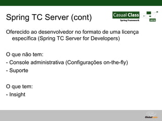 Spring TC Server (cont)
Oferecido ao desenvolvedor no formato de uma licença
  específica (Spring TC Server for Developers)

O que não tem:
- Console administrativa (Configurações on-the-fly)
- Suporte

O que tem:
- Insight



                                        Globalcode – Open4education
 