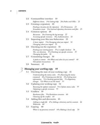 vi CONTENTS
2.2 Command-line interface 19
Different clients 19 ■ Getting help 20 ■ Paths and URLs 21
2.3 Creating a repository 22
Finding a location for the repository 22 ■ Permissions 23
Svnadmin create 24 ■ Internal repository directories and files 25
2.4 Common options 26
Recursion 26 ■ Entering the log message 27
Accessing specific revisions 30 ■ Authentication 32
2.5 Importing your files into Subversion 33
A basic import 33 ■ Changing what you import 34
Changing where you import 35
2.6 Checking out the repository 35
Finding your starting point 35 ■ A simple checkout 36
The .svn directory 37 ■ Checking out specific versions 37
Changing the paths 38
2.7 Committing changes 39
A path to commit 40 ■ What and when do you commit? 40
Out-of-date transactions 41
2.8 Summary 43
3 Managing your working copy 44
3.1 Checking the state of your working copy 45
Understanding the status codes 45 ■ Running the status
command 48 ■ Trimming your file list 49 ■ Getting more
information 51 ■ Checking ignored files 51 ■ Repository
changes 52 ■ When to use the status 53
3.2 Updating your working copy 54
Running the update command 54 ■ Update status codes 55
Updating to specific revisions 55
3.3 Conflicts 59
Resolution files 59 ■ Resolution scenarios 60
Cleaning up the conflict 64
3.4 Adding files and directories 65
Adding a single file 65 ■ Adding a directory and its contents 66
Wildcards 68
3.5 Copying 68
Where is my previous version? 69 ■ Making a local copy 70
Licensed to <null>
 