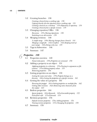 viii CONTENTS
5.2 Creating branches 130
Creating a branch from a working copy 130
Copying directly into the repository from a working copy 131
Creating a branch on a checkout 133 ■ Repository to repository 134
Creating a branch from a specific revision 135
5.3 Changing repository URLs 136
Recursion 137 ■ Moving repositories 138
Switching to an old revision 139
5.4 Merging revisions 140
A simple merge 140 ■ Moving changes from a branch 141
Merging a single file 142 ■ Conflicts 142 ■ Keeping track of
your merges 142 ■ Doing a dry run 145
5.5 Tags in Subversion 146
5.6 Summary 147
6 Properties 148
6.1 Properties overview 149
Name/value pairs 149 ■ Properties are versioned 150
6.2 Adding a property to an object 151
Applying properties to a directory 152 ■ Passing in arguments as file
contents 153 ■ Editing property values 155
Removing properties 156
6.3 Listing properties on an object 159
Listing the name and value 159 ■ Property listings on a
directory 160 ■ Listing the properties of a specific revision 161
6.4 Getting the value of a property 161
Running the propget 161 ■ Getting properties on multiple files 162
Getting older revisions 162 ■ Removing extra characters from
the output 163
6.5 Built-in properties 164
Ignore property 164 ■ Keywords 169 ■ Executable property 172
End-of-line style 173 ■ Externals 174
6.6 Revision properties 176
Default revision properties 176 ■ Adding properties 176
Viewing revision properties 177 ■ Changing the properties 178
6.7 Summary 178
Licensed to <null>
 