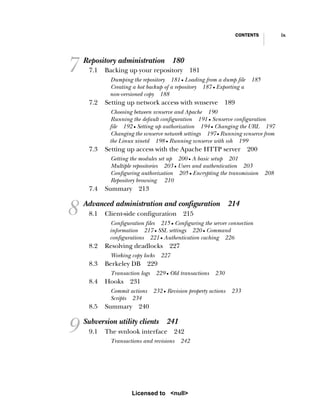 CONTENTS ix
7 Repository administration 180
7.1 Backing up your repository 181
Dumping the repository 181 ■ Loading from a dump file 185
Creating a hot backup of a repository 187 ■ Exporting a
non-versioned copy 188
7.2 Setting up network access with svnserve 189
Choosing between svnserve and Apache 190
Running the default configuration 191 ■ Svnserve configuration
file 192 ■ Setting up authorization 194 ■ Changing the URL 197
Changing the svnserve network settings 197 ■ Running svnserve from
the Linux xinetd 198 ■ Running svnserve with ssh 199
7.3 Setting up access with the Apache HTTP server 200
Getting the modules set up 200 ■ A basic setup 201
Multiple repositories 203 ■ Users and authentication 203
Configuring authorization 205 ■ Encrypting the transmission 208
Repository browsing 210
7.4 Summary 213
8 Advanced administration and configuration 214
8.1 Client-side configuration 215
Configuration files 215 ■ Configuring the server connection
information 217 ■ SSL settings 220 ■ Command
configurations 221 ■ Authentication caching 226
8.2 Resolving deadlocks 227
Working copy locks 227
8.3 Berkeley DB 229
Transaction logs 229 ■ Old transactions 230
8.4 Hooks 231
Commit actions 232 ■ Revision property actions 233
Scripts 234
8.5 Summary 240
9 Subversion utility clients 241
9.1 The svnlook interface 242
Transactions and revisions 242
Licensed to <null>
 