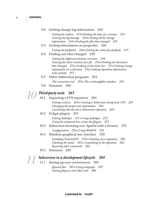 x CONTENTS
9.2 Getting change log information 243
Getting the author 243 ■ Finding the date of a revision 244
Viewing the log message 244 ■ Getting all the change
information 244 ■ Finding the files that changed 245
9.3 Getting information on properties 245
Listing the properties 246 ■ Getting the value of a property 247
9.4 Finding out what changed 249
Getting the differences between revisions 249
Viewing the entire contents of a file 250 ■ Finding the directories
that changed 251 ■ Looking at the entire tree 251 ■ Getting change
information on a directory 252 ■ Getting repository information
with svnlook 253
9.5 Other Subversion programs 254
The svnversion tool 254 ■ The svndumpfilter interface 256
9.6 Summary 262
10 Third-party tools 263
10.1 Importing a CVS repository 264
Getting cvs2svn 264 ■ Creating a Subversion dump from CVS 265
Changing the project root information 268
Converting directly into a Subversion repository 269
10.2 Eclipse plug-in 271
Getting Subclipse 271 ■ Using Subclipse 272
Using the command line versus the plug-in 275
10.3 Subversion browsing over Apache with a browser 275
Configuration 276 ■ Using WebSVN 278
10.4 Windows graphical user interface 278
Installing TortoiseSVN 278 ■ Checking out a repository 280
Checking the status 281 ■ Committing to the repository 282
Running other commands 282
10.5 Summary 283
11 Subversion in a development lifecycle 284
11.1 Setting up your environment 285
Ignored files 285 ■ Using autoprops 285
Getting plug-ins and other tools 286
Licensed to <null>
 