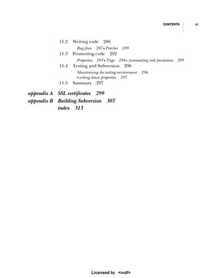 CONTENTS xi
11.2 Writing code 286
Bug fixes 287 ■ Patches 289
11.3 Promoting code 292
Properties 293 ■ Tags 294 ■ Automating code promotion 295
11.4 Testing and Subversion 296
Maintaining the testing environment 296
Locking down properties 297
11.5 Summary 297
appendix A SSL certificates 299
appendix B Building Subversion 307
index 313
Licensed to <null>
 