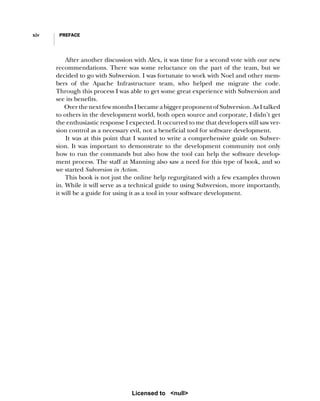 xiv PREFACE
After another discussion with Alex, it was time for a second vote with our new
recommendations. There was some reluctance on the part of the team, but we
decided to go with Subversion. I was fortunate to work with Noel and other mem-
bers of the Apache Infrastructure team, who helped me migrate the code.
Through this process I was able to get some great experience with Subversion and
see its benefits.
Over the next few months I became a bigger proponent of Subversion. As I talked
to others in the development world, both open source and corporate, I didn’t get
the enthusiastic response I expected. It occurred to me that developers still saw ver-
sion control as a necessary evil, not a beneficial tool for software development.
It was at this point that I wanted to write a comprehensive guide on Subver-
sion. It was important to demonstrate to the development community not only
how to run the commands but also how the tool can help the software develop-
ment process. The staff at Manning also saw a need for this type of book, and so
we started Subversion in Action.
This book is not just the online help regurgitated with a few examples thrown
in. While it will serve as a technical guide to using Subversion, more importantly,
it will be a guide for using it as a tool in your software development.
Licensed to <null>
 