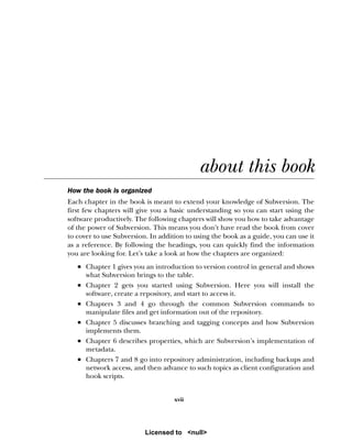 xvii
about this book
How the book is organized
Each chapter in the book is meant to extend your knowledge of Subversion. The
first few chapters will give you a basic understanding so you can start using the
software productively. The following chapters will show you how to take advantage
of the power of Subversion. This means you don’t have read the book from cover
to cover to use Subversion. In addition to using the book as a guide, you can use it
as a reference. By following the headings, you can quickly find the information
you are looking for. Let’s take a look at how the chapters are organized:
■ Chapter 1 gives you an introduction to version control in general and shows
what Subversion brings to the table.
■ Chapter 2 gets you started using Subversion. Here you will install the
software, create a repository, and start to access it.
■ Chapters 3 and 4 go through the common Subversion commands to
manipulate files and get information out of the repository.
■ Chapter 5 discusses branching and tagging concepts and how Subversion
implements them.
■ Chapter 6 describes properties, which are Subversion’s implementation of
metadata.
■ Chapters 7 and 8 go into repository administration, including backups and
network access, and then advance to such topics as client configuration and
hook scripts.
Licensed to <null>
 