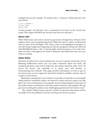ABOUT THIS BOOK xix
multiple lines in the example. To indicate this, a  character will be placed at the
end of line:
$ run a command 
on two lines
Some output
In this example, you will type “run a command on two lines” as the actual com-
mand. The output will follow the last line that does not end with .
Source code
While Subversion and version control in general are designed for software devel-
opment, this is not a programming book. With that said, we will be working with
code in many of the examples. The source code is oversimplified on purpose so
you will not get caught up in figuring out what the program is doing (we will work
with HelloWorld quite a bit). I intentionally switch from Java to C—and some-
times text files—throughout the book to illustrate that Subversion does not care
what it is storing.
Author Online
Purchase of Subversion in Action includes free access to a private web forum run by
Manning Publications where you can make comments about the book, ask
technical questions, and receive help from the author and from other users. To
access the forum and subscribe to it, point your web browser to
www.manning.com/machols. This page provides information on how to get on
the forum once you are registered, what kind of help is available, and the rules of
conduct on the forum.
Manning's commitment to our readers is to provide a venue where a meaningful
dialog between individual readers and between readers and the author can take
place. It is not a commitment to any specific amount of participation on the part of
the author, whose contribution to the AO remains voluntary (and unpaid). We sug-
gest you try asking the authors some challenging questions lest his interest stray!
The Author Online forum and the archives of previous discussions will be
accessible from the publisher's web site as long as the book is in print.
Licensed to <null>
 