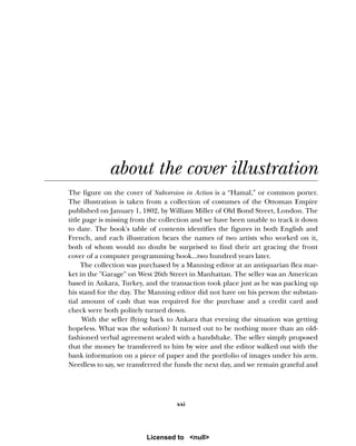 xxi
about the cover illustration
The figure on the cover of Subversion in Action is a “Hamal,” or common porter.
The illustration is taken from a collection of costumes of the Ottoman Empire
published on January 1, 1802, by William Miller of Old Bond Street, London. The
title page is missing from the collection and we have been unable to track it down
to date. The book's table of contents identifies the figures in both English and
French, and each illustration bears the names of two artists who worked on it,
both of whom would no doubt be surprised to find their art gracing the front
cover of a computer programming book...two hundred years later.
The collection was purchased by a Manning editor at an antiquarian flea mar-
ket in the "Garage" on West 26th Street in Manhattan. The seller was an American
based in Ankara, Turkey, and the transaction took place just as he was packing up
his stand for the day. The Manning editor did not have on his person the substan-
tial amount of cash that was required for the purchase and a credit card and
check were both politely turned down.
With the seller flying back to Ankara that evening the situation was getting
hopeless. What was the solution? It turned out to be nothing more than an old-
fashioned verbal agreement sealed with a handshake. The seller simply proposed
that the money be transferred to him by wire and the editor walked out with the
bank information on a piece of paper and the portfolio of images under his arm.
Needless to say, we transferred the funds the next day, and we remain grateful and
Licensed to <null>
 