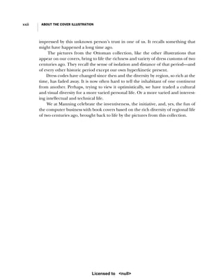 xxii ABOUT THE COVER ILLUSTRATION
impressed by this unknown person’s trust in one of us. It recalls something that
might have happened a long time ago.
The pictures from the Ottoman collection, like the other illustrations that
appear on our covers, bring to life the richness and variety of dress customs of two
centuries ago. They recall the sense of isolation and distance of that period—and
of every other historic period except our own hyperkinetic present.
Dress codes have changed since then and the diversity by region, so rich at the
time, has faded away. It is now often hard to tell the inhabitant of one continent
from another. Perhaps, trying to view it optimistically, we have traded a cultural
and visual diversity for a more varied personal life. Or a more varied and interest-
ing intellectual and technical life.
We at Manning celebrate the inventiveness, the initiative, and, yes, the fun of
the computer business with book covers based on the rich diversity of regional life
of two centuries ago, brought back to life by the pictures from this collection.
Licensed to <null>
 