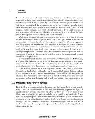 2 CHAPTER 1
Introduction
I doubt this was planned, but the dictionary definition of “subversion” happens
to provide a fitting description of Subversion’s social role: by subverting the com-
manding position held for years by Concurrent Versions System (CVS), it is
quickly becoming the de facto standard for open source version control systems.
Many open source development communities are moving away from CVS and
adapting Subversion, and this trend will only accelerate. If you want to be in on
this trend—and take advantage of the best versioning system available for your
group-development infrastructure—this book is for you.
While other areas of software development such as IDE’s progressed, version
control remained relatively stagnant, especially in the open source world. But as
the practice of community software development caught on, it became apparent
that the glue that allows people to work together in different places and at differ-
ent times is their version control system. It also became clear that the old stan-
dard, CVS, was becoming inadequate for supporting advanced open source
development practices. From this need, Subversion was born as a product built by
developers to make version control a seamless part of the development process
instead of an impediment.
If you find yourself involved in a live discussion that touches on Subversion,
you might like to know that those in the know do not pronounce it as a single
word, with the accent on “ver.” Instead, they say it as if it were two words, Sub
version. Pronounce it as they do and your standing automatically improves.
Now, having finished with that important matter, let’s turn to substance.
Throughout this book, we will explore the features of Subversion that are making
it the success it is and causing development communities and businesses to
embrace it so quickly. Not only will we look at how the system works and what the
commands do, but we will also tie it all in with your software development process.
1.1 Understanding version control
First, it will help to understand the basics of a version control system in a generic
sense. Think back to elementary school and remember the bespectacled figure of
your librarian. She may have been stern but she knew where every book in the
library was, who had it checked out, and when a new edition was coming in. A ver-
sion control system plays a similar role, but without the thick glasses and the nasty
shushing, of course. Rather than tracking books in a library, a versioning system
manages files in a directory. It controls the files coming in and out and keeps
track of who made the change. It also provides the useful capability to get back an
old revision of a file.
Licensed to <null>
 