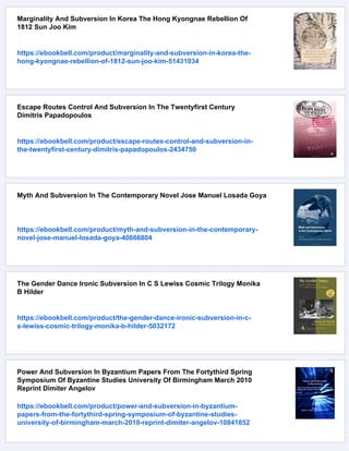 Marginality And Subversion In Korea The Hong Kyongnae Rebellion Of
1812 Sun Joo Kim
https://ebookbell.com/product/marginality-and-subversion-in-korea-the-
hong-kyongnae-rebellion-of-1812-sun-joo-kim-51431034
Escape Routes Control And Subversion In The Twentyfirst Century
Dimitris Papadopoulos
https://ebookbell.com/product/escape-routes-control-and-subversion-in-
the-twentyfirst-century-dimitris-papadopoulos-2434750
Myth And Subversion In The Contemporary Novel Jose Manuel Losada Goya
https://ebookbell.com/product/myth-and-subversion-in-the-contemporary-
novel-jose-manuel-losada-goya-40666804
The Gender Dance Ironic Subversion In C S Lewiss Cosmic Trilogy Monika
B Hilder
https://ebookbell.com/product/the-gender-dance-ironic-subversion-in-c-
s-lewiss-cosmic-trilogy-monika-b-hilder-5032172
Power And Subversion In Byzantium Papers From The Fortythird Spring
Symposium Of Byzantine Studies University Of Birmingham March 2010
Reprint Dimiter Angelov
https://ebookbell.com/product/power-and-subversion-in-byzantium-
papers-from-the-fortythird-spring-symposium-of-byzantine-studies-
university-of-birmingham-march-2010-reprint-dimiter-angelov-10841852
 